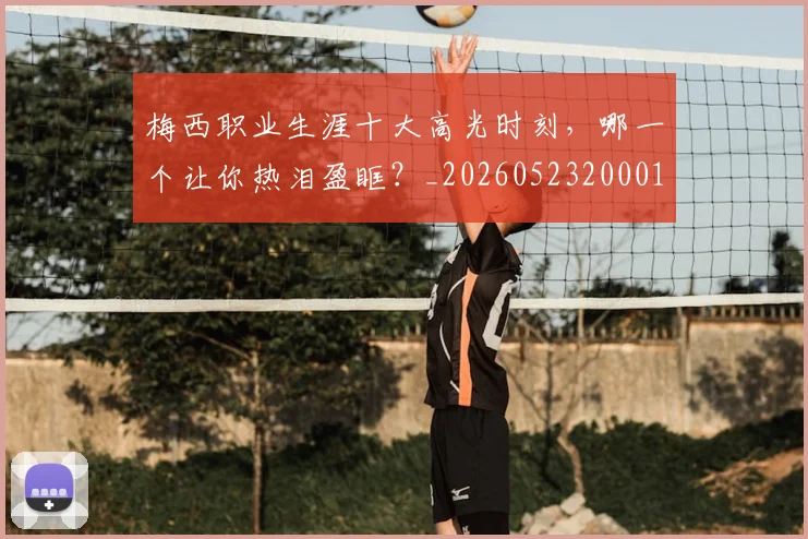 梅西职业生涯十大高光时刻,哪一个让你热泪盈眶?_20260523200015_20260707145201