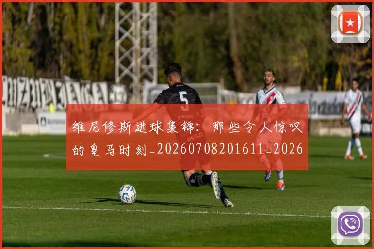 维尼修斯进球集锦：那些令人惊叹的皇马时刻_20260708201611_20260803143304