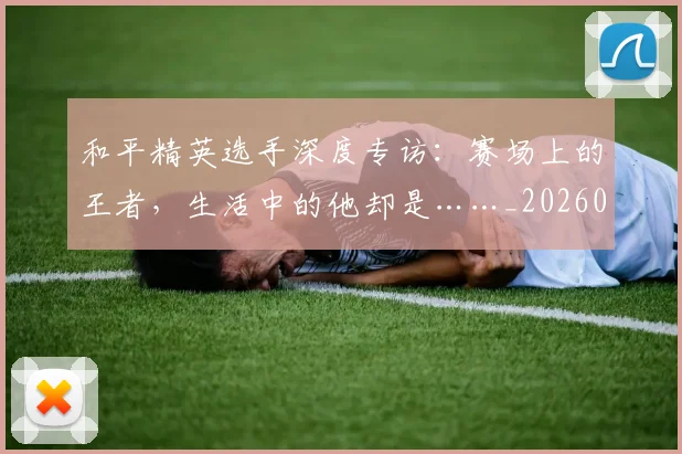 和平精英选手深度专访:赛场上的王者,生活中的他却是……_20260703222000_20260719155508