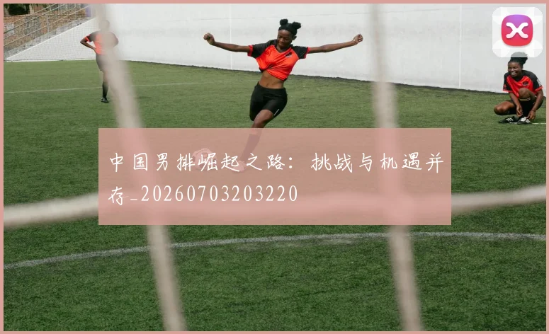 中国男排崛起之路:挑战与机遇并存_20260703203220