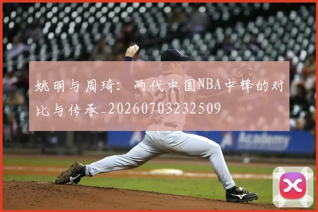 姚明与周琦:两代中国NBA中锋的对比与传承_20260703232509