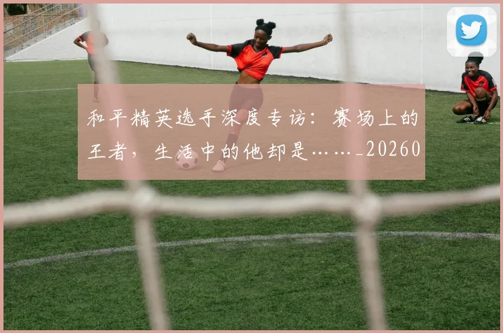 和平精英选手深度专访：赛场上的王者，生活中的他却是……_20260703222000_20260719155508