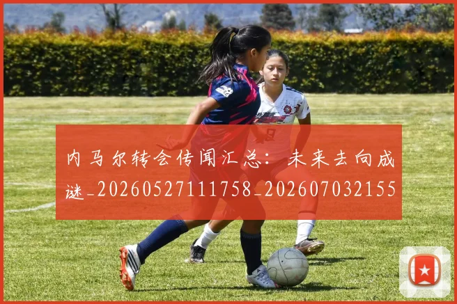内马尔转会传闻汇总:未来去向成谜_20260527111758_20260703215538
