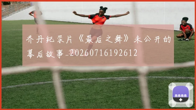 乔丹纪录片《最后之舞》未公开的幕后故事_20260716192612