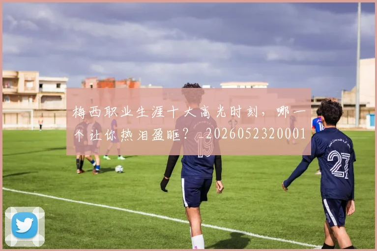 梅西职业生涯十大高光时刻,哪一个让你热泪盈眶?_20260523200015_20260707145201