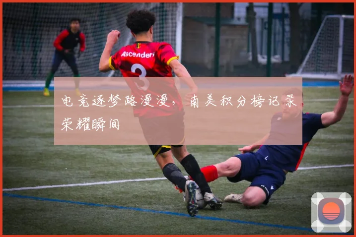 电竞逐梦路漫漫,南美积分榜记录荣耀瞬间