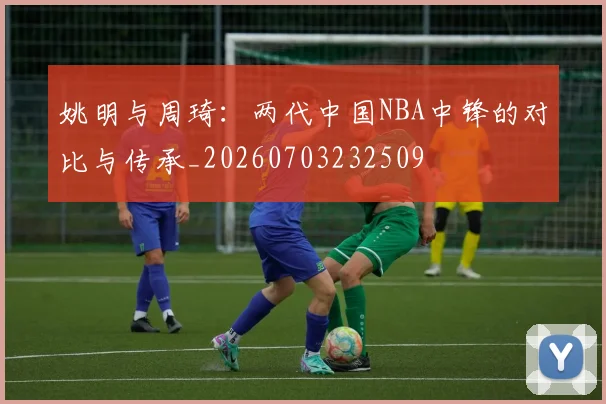姚明与周琦:两代中国NBA中锋的对比与传承_20260703232509
