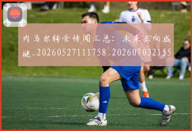 内马尔转会传闻汇总:未来去向成谜_20260527111758_20260703215538
