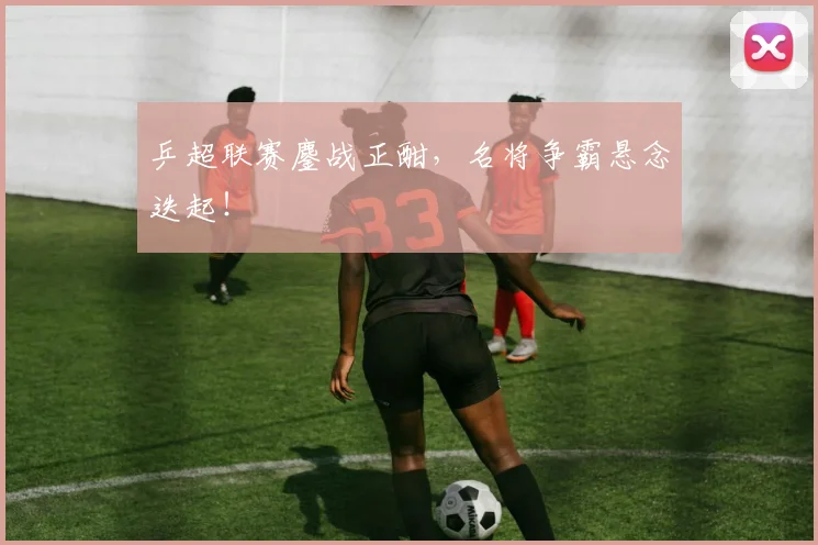 乒超联赛鏖战正酣,名将争霸悬念迭起!