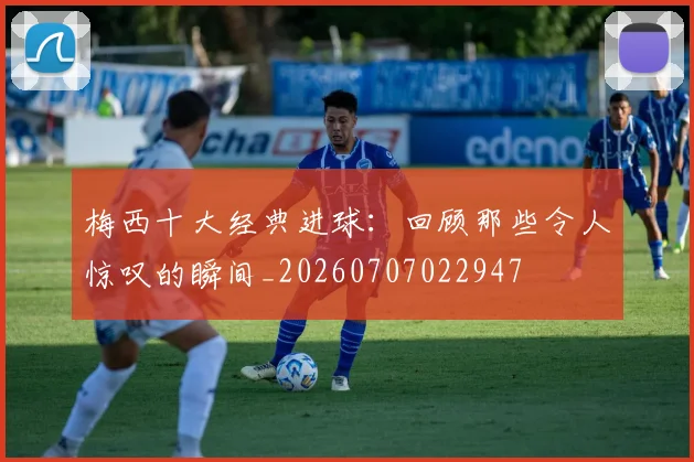 梅西十大经典进球:回顾那些令人惊叹的瞬间_20260707022947