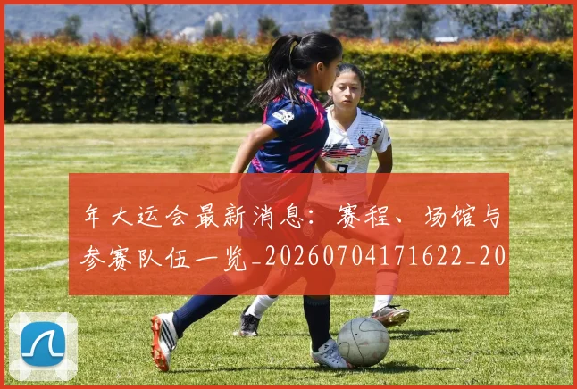 年大运会最新消息：赛程、场馆与参赛队伍一览_20260704171622_20260722155039
