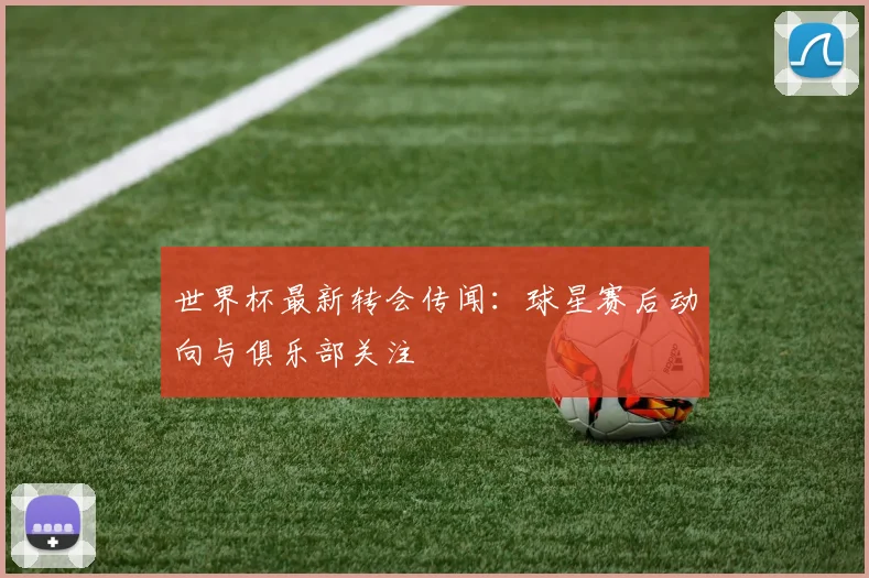 世界杯最新转会传闻:球星赛后动向与俱乐部关注