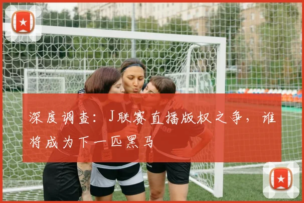 深度调查：J联赛直播版权之争，谁将成为下一匹黑马