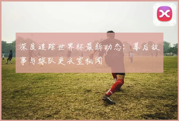 深度追踪世界杯最新动态：幕后故事与球队更衣室秘闻
