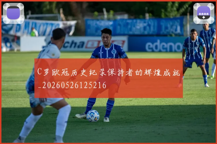 C罗欧冠历史纪录保持者的辉煌成就_20260526125216