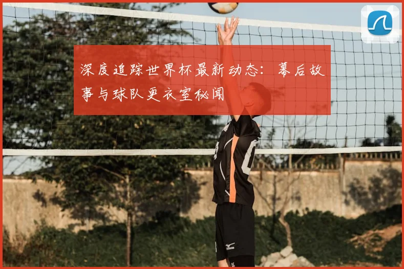深度追踪世界杯最新动态:幕后故事与球队更衣室秘闻