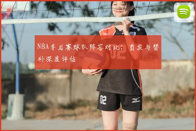 NBA季后赛球队阵容对比:首发与替补深度评估