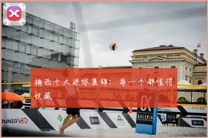 梅西十大进球集锦：每一个都值得收藏