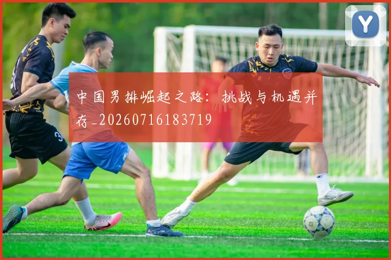 中国男排崛起之路:挑战与机遇并存_20260716183719