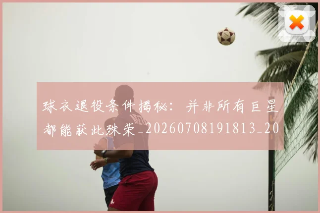 球衣退役条件揭秘：并非所有巨星都能获此殊荣_20260708191813_20260802160831