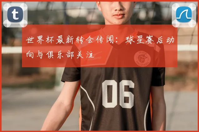 世界杯最新转会传闻:球星赛后动向与俱乐部关注