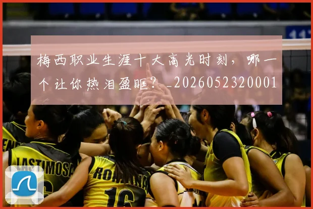 梅西职业生涯十大高光时刻，哪一个让你热泪盈眶？_20260523200015_20260731182306